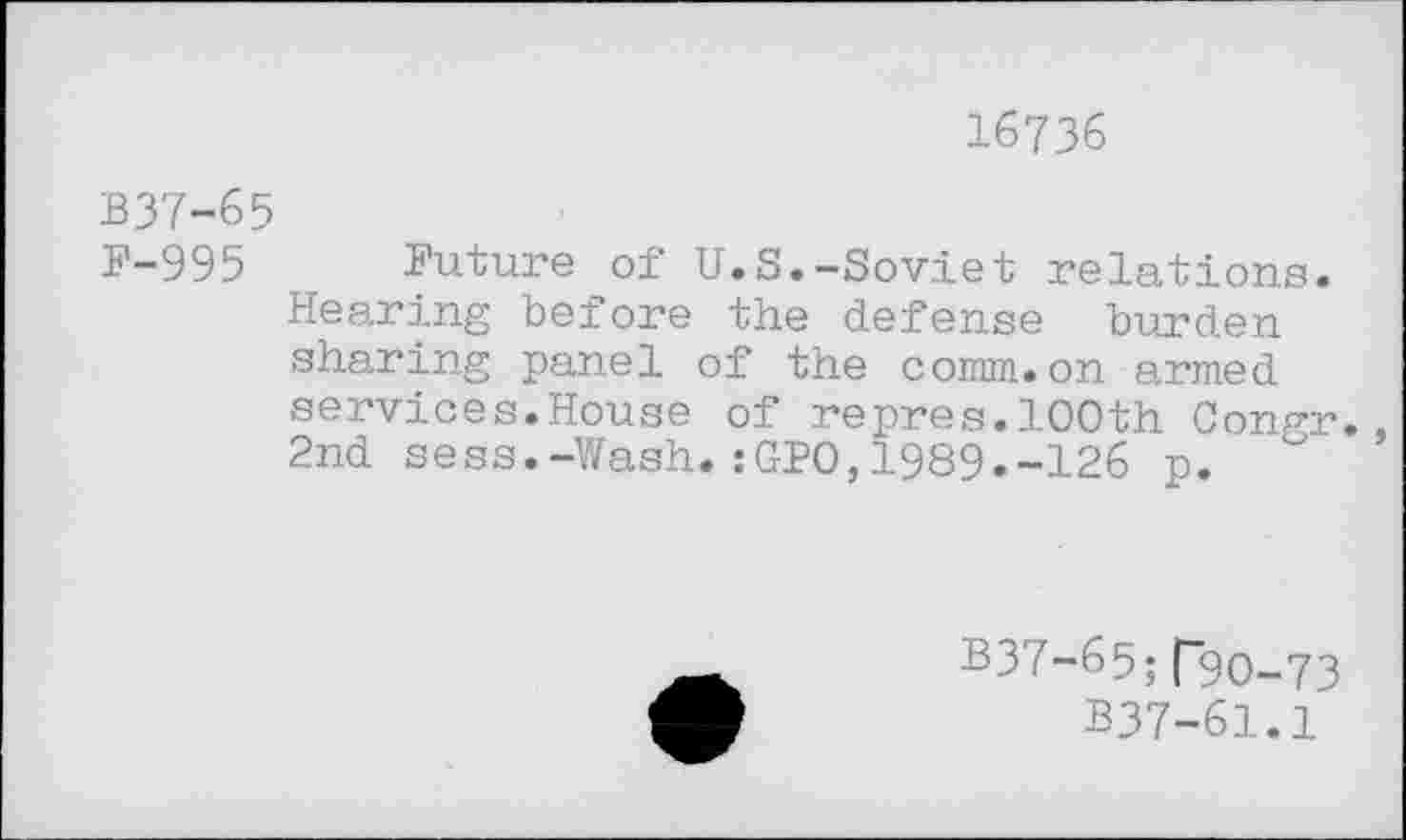 ﻿16736
B37-65
F-995 Future of U.S.-Soviet relations. Hearing before the defense burden sharing panel of the comm.on armed services.House of repres.100th Congr. 2nd sess.-Wash. :GPO, 1989.-126 p.
B37-65; P9O-73
B37-61.1